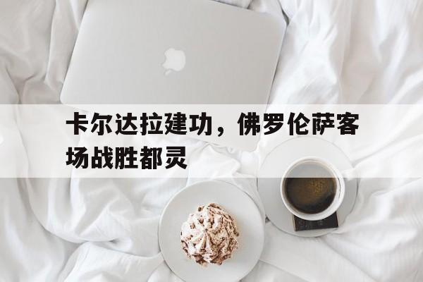 卡尔达拉建功，佛罗伦萨客场战胜都灵-平博体育
