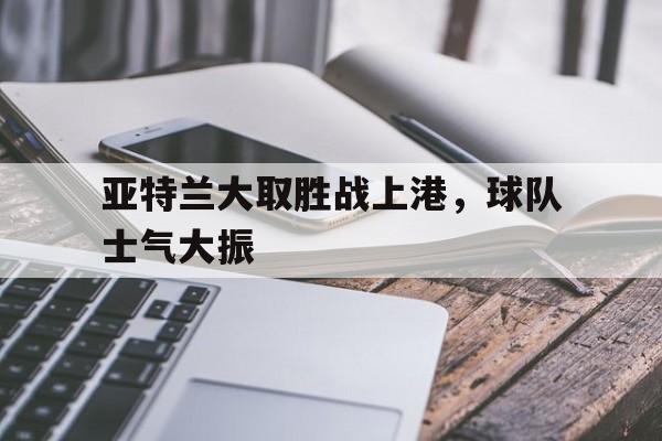亚特兰大取胜战上港，球队士气大振-Pinnacle APP