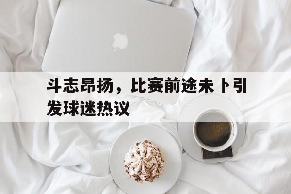 斗志昂扬，比赛前途未卜引发球迷热议-平博体育