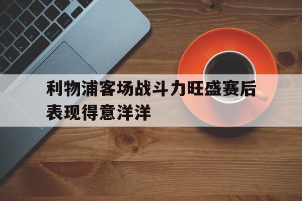利物浦客场战斗力旺盛赛后表现得意洋洋-Pinnacle体育